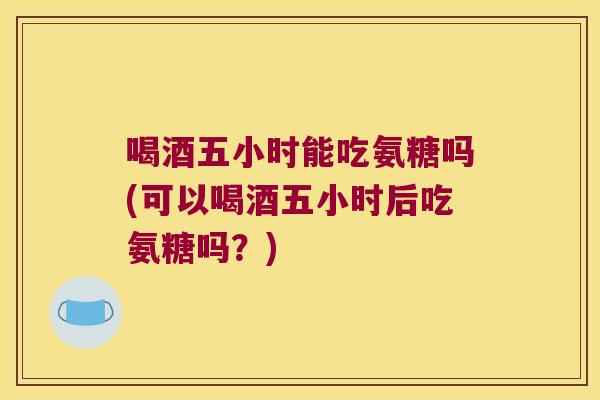 喝酒五小时能吃氨糖吗(可以喝酒五小时后吃氨糖吗?)