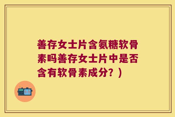 善存女士片含氨糖软骨素吗善存女士片中是否含有软骨素成分?)