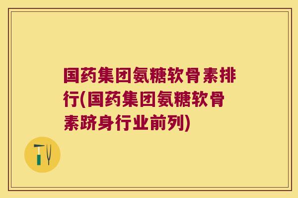 国药集团氨糖软骨素排行(国药集团氨糖软骨素跻身行业前列)