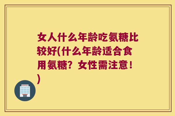 女人什么年龄吃氨糖比较好(什么年龄适合食用氨糖?女性需注意!)