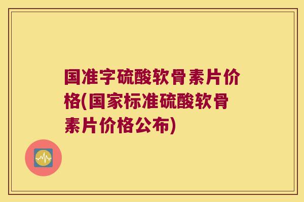 国准字硫酸软骨素片价格(国家标准硫酸软骨素片价格公布)