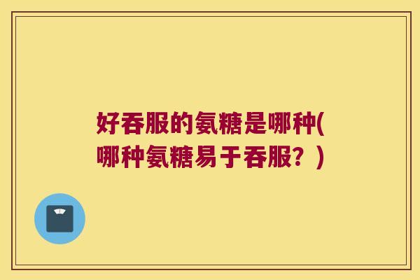 好吞服的氨糖是哪种(哪种氨糖易于吞服?)