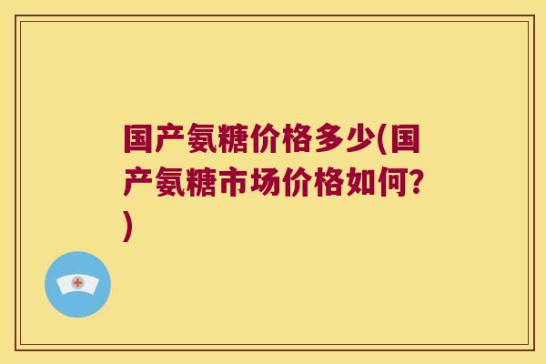 国产氨糖价格多少(国产氨糖市场价格如何?)