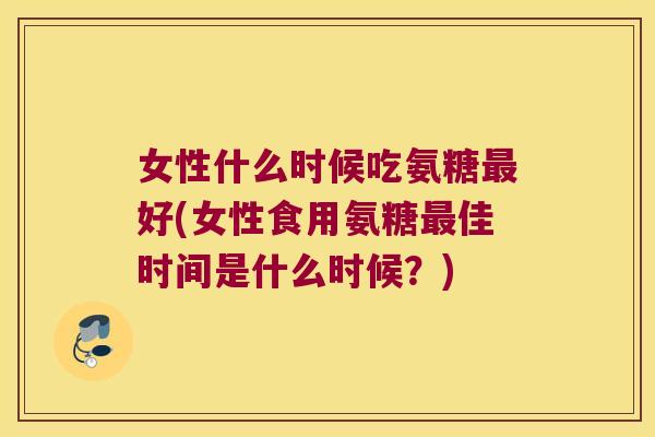 女性什么时候吃氨糖最好(女性食用氨糖最佳时间是什么时候?)