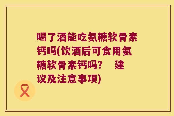 喝了酒能吃氨糖软骨素钙吗(饮酒后可食用氨糖软骨素钙吗? 建议及注意事项)