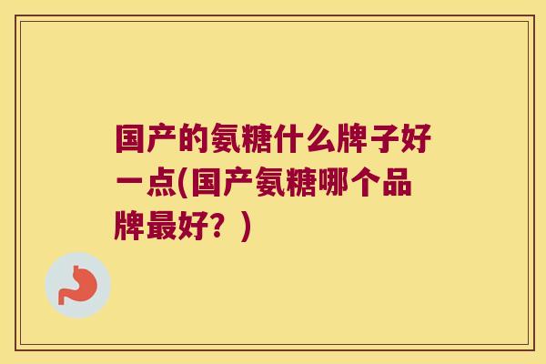 国产的氨糖什么牌子好一点(国产氨糖哪个品牌最好?)