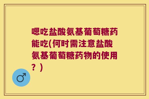 嗯吃盐酸氨基葡萄糖药能吃(何时需注意盐酸氨基葡萄糖药物的使用?)