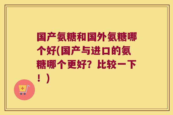 国产氨糖和国外氨糖哪个好(国产与进口的氨糖哪个更好?比较一下!)