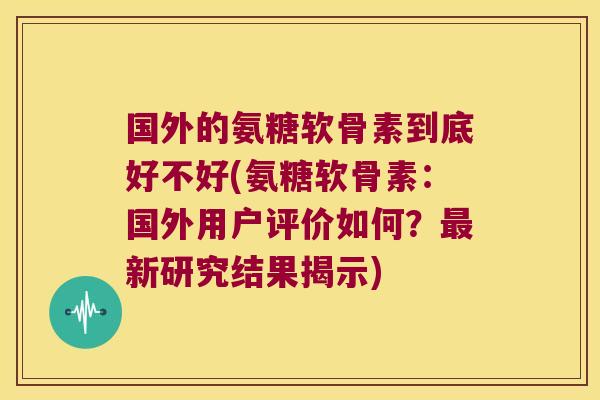 国外的氨糖软骨素到底好不好(氨糖软骨素:国外用户评价如何?最新研究结果揭示)