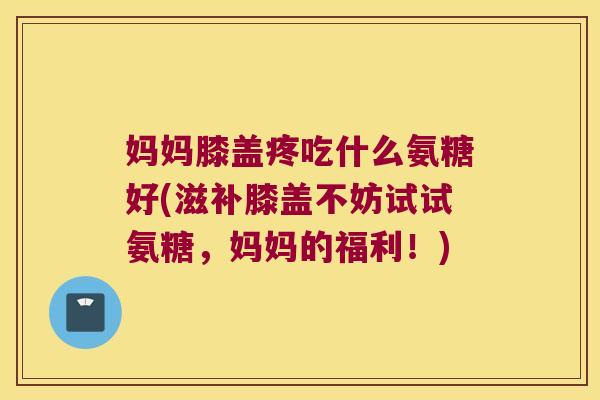 妈妈膝盖疼吃什么氨糖好(滋补膝盖不妨试试氨糖,妈妈的福利!)