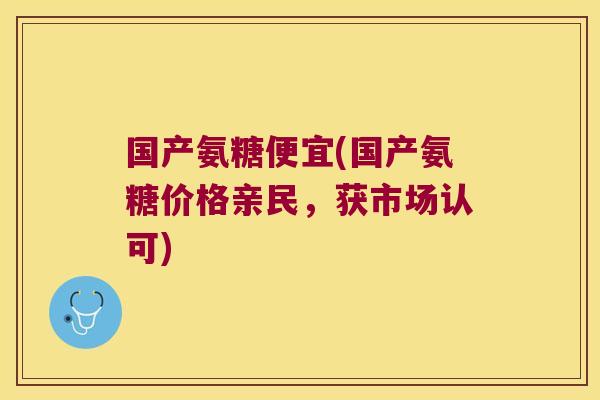 国产氨糖便宜(国产氨糖价格亲民,获市场认可)