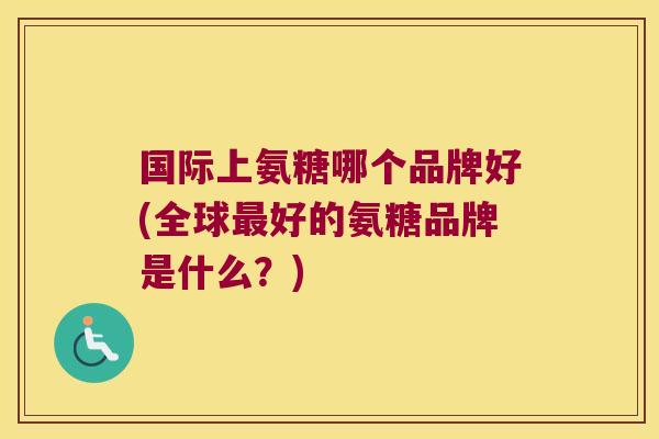 国际上氨糖哪个品牌好(全球最好的氨糖品牌是什么?)