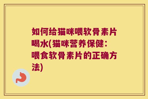 如何给猫咪喂软骨素片喝水(猫咪营养保健:喂食软骨素片的正确方法)