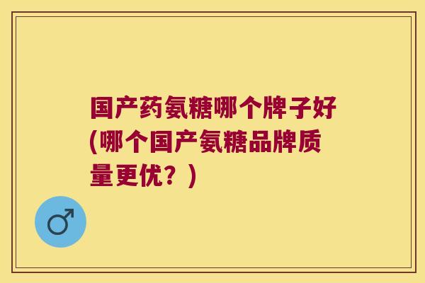 国产药氨糖哪个牌子好(哪个国产氨糖品牌质量更优?)