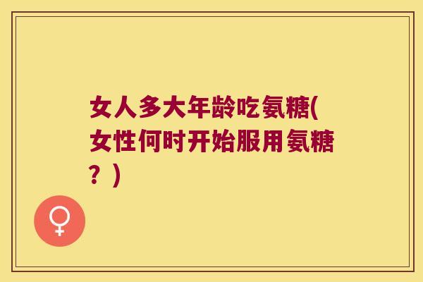 女人多大年龄吃氨糖(女性何时开始服用氨糖?)