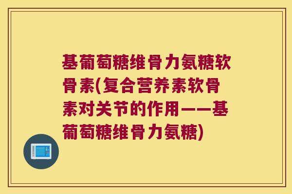 基葡萄糖维骨力氨糖软骨素(复合营养素软骨素对关节的作用——基葡萄糖维骨力氨糖)