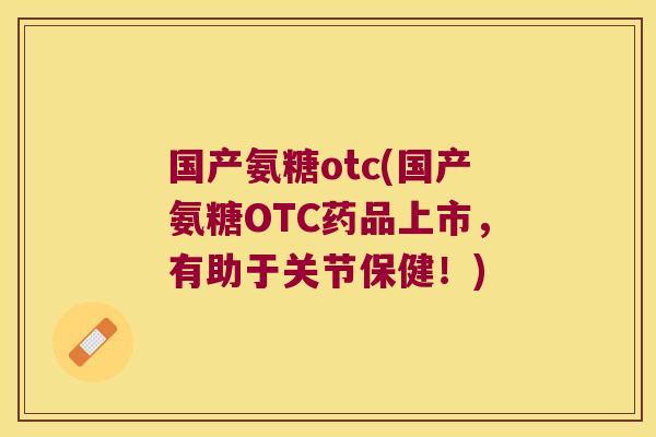 国产氨糖otc(国产氨糖OTC药品上市，有助于关节保健！)