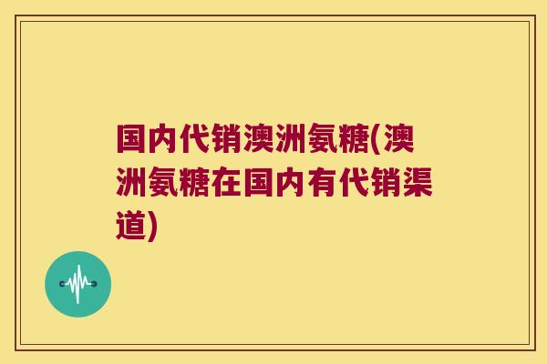 国内代销澳洲氨糖(澳洲氨糖在国内有代销渠道)