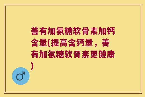 善有加氨糖软骨素加钙含量(提高含钙量,善有加氨糖软骨素更健康)