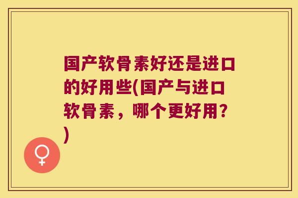 国产软骨素好还是进口的好用些(国产与进口软骨素,哪个更好用?)