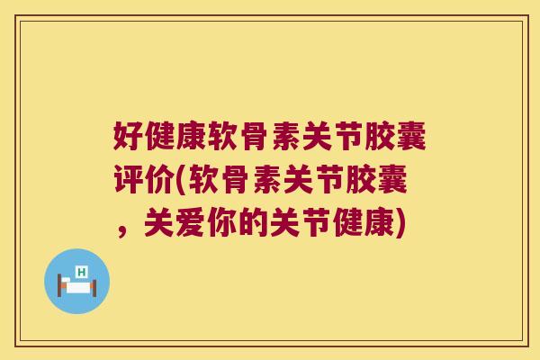 好健康软骨素关节胶囊评价(软骨素关节胶囊,关爱你的关节健康)