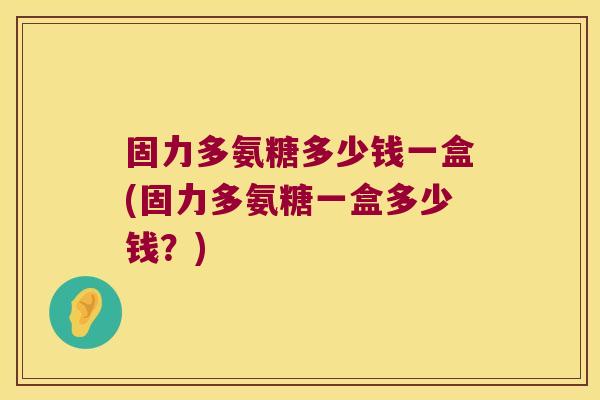 固力多氨糖多少钱一盒(固力多氨糖一盒多少钱?)