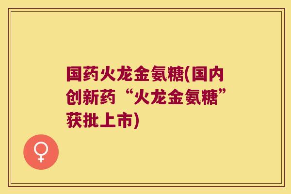 国药火龙金氨糖(国内创新药“火龙金氨糖”获批上市) 国药火龙金氨糖(国内创新药“火龙金氨糖”获批上市)