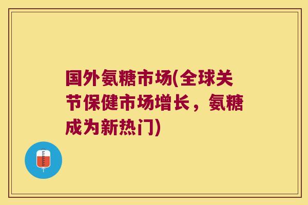 国外氨糖市场(全球关节保健市场增长,氨糖成为新热门)