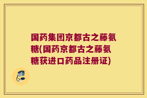 国药集团京都古之藤氨糖(国药京都古之藤氨糖获进口药品注册证)