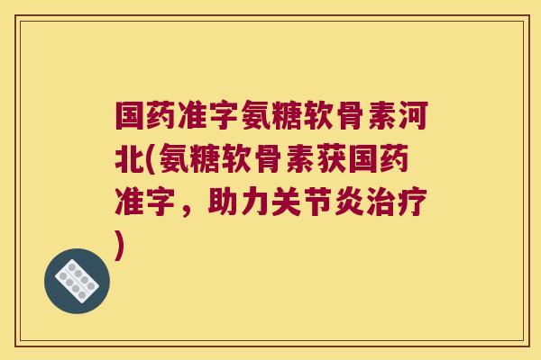 国药准字氨糖软骨素河北(氨糖软骨素获国药准字,助力关节炎治疗)