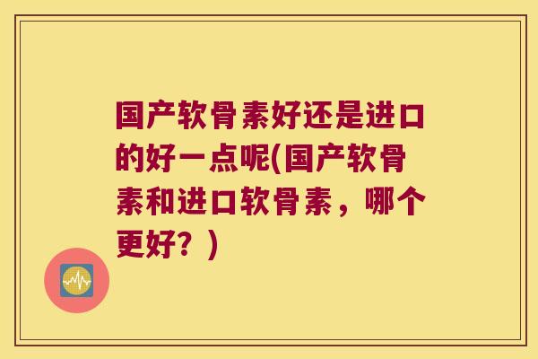 国产软骨素好还是进口的好一点呢(国产软骨素和进口软骨素，哪个更好？)