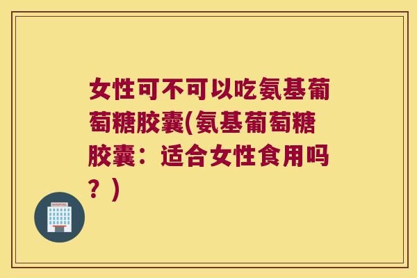 女性可不可以吃氨基葡萄糖胶囊(氨基葡萄糖胶囊:适合女性食用吗?) 女性可不可以吃氨基葡萄糖胶囊(氨基葡萄糖胶囊:适合女性食用吗?)
