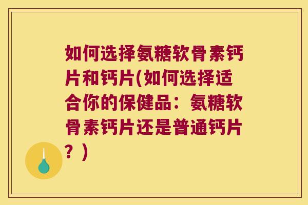 如何选择氨糖软骨素钙片和钙片(如何选择适合你的保健品:氨糖软骨素钙片还是普通钙片?)