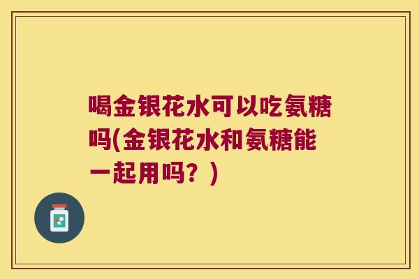 喝金银花水可以吃氨糖吗(金银花水和氨糖能一起用吗?)