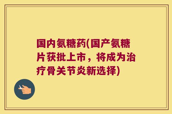 国内氨糖药(国产氨糖片获批上市,将成为治疗骨关节炎新选择)