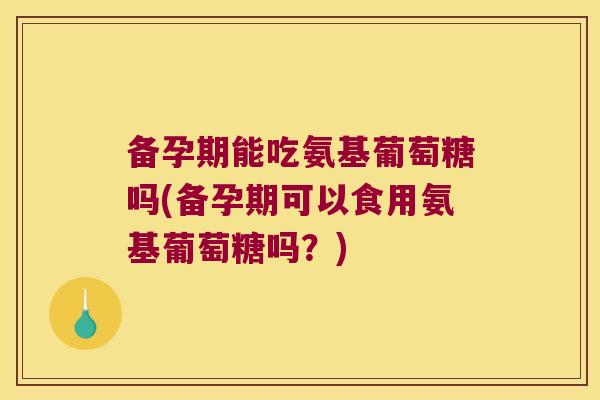备孕期能吃氨基葡萄糖吗(备孕期可以食用氨基葡萄糖吗?)
