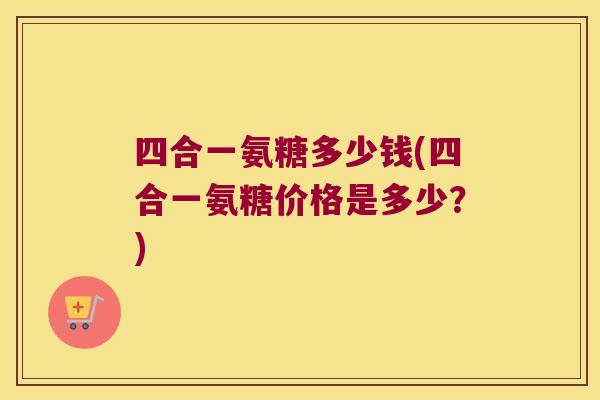 四合一氨糖多少钱(四合一氨糖价格是多少?)