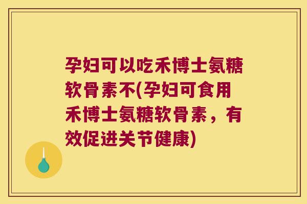 孕妇可以吃禾博士氨糖软骨素不(孕妇可食用禾博士氨糖软骨素，有效促进关节健康)