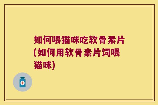 如何喂猫咪吃软骨素片(如何用软骨素片饲喂猫咪)