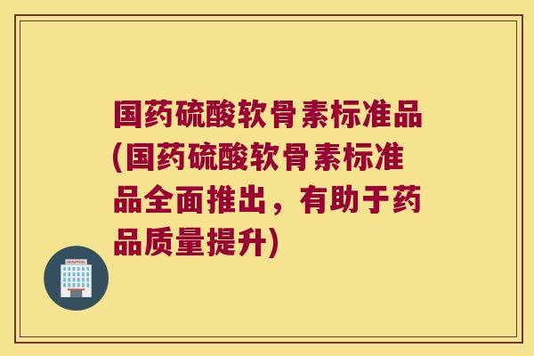 国药硫酸软骨素标准品(国药硫酸软骨素标准品全面推出,有助于药品质量提升)