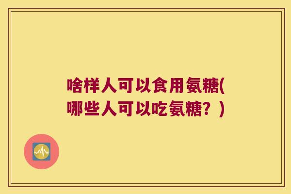 啥样人可以食用氨糖(哪些人可以吃氨糖?)