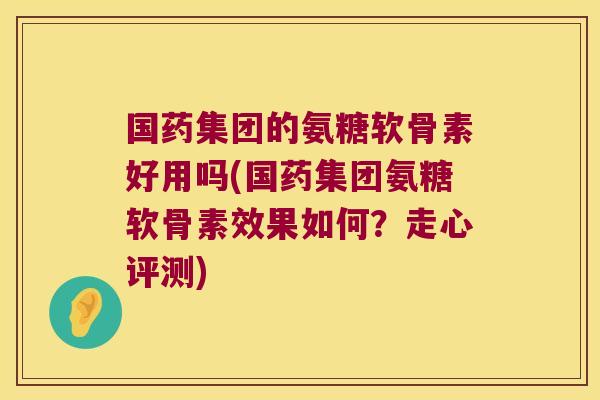 国药集团的氨糖软骨素好用吗(国药集团氨糖软骨素效果如何?走心评测)