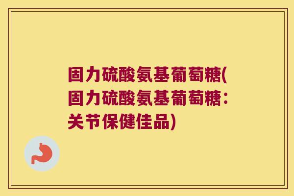 固力硫酸氨基葡萄糖(固力硫酸氨基葡萄糖:关节保健佳品)