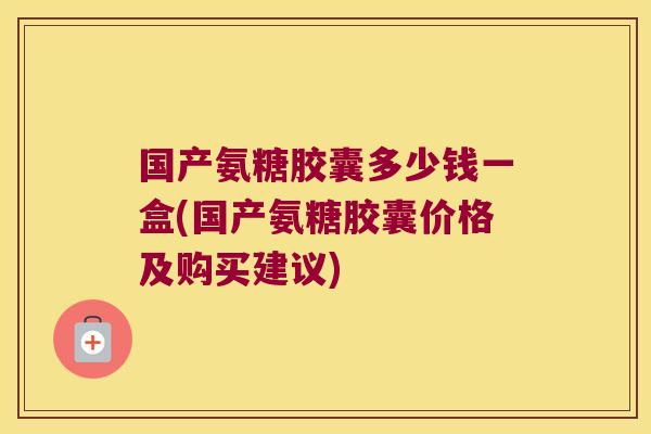 国产氨糖胶囊多少钱一盒(国产氨糖胶囊价格及购买建议)