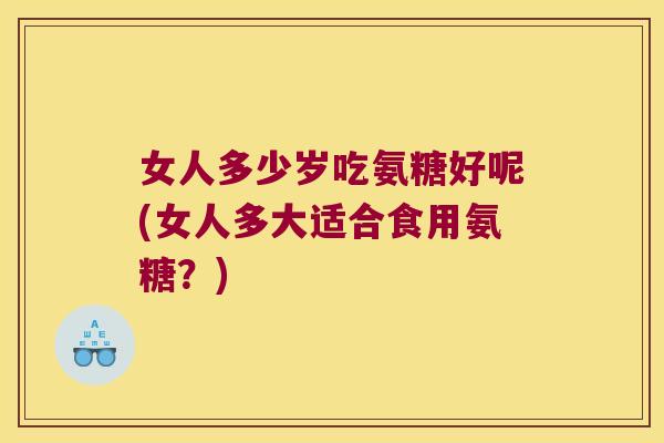 女人多少岁吃氨糖好呢(女人多大适合食用氨糖?)