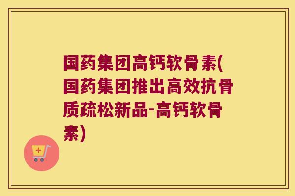 国药集团高钙软骨素(国药集团推出高效抗骨质疏松新品-高钙软骨素)