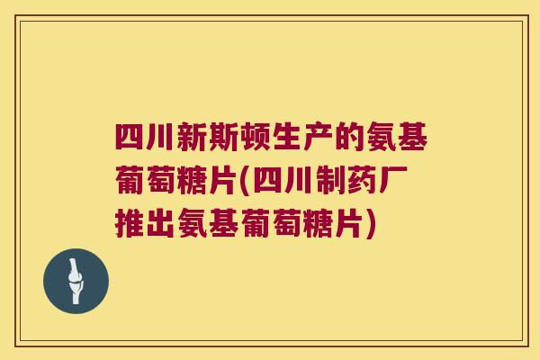 四川新斯顿生产的氨基葡萄糖片(四川制药厂推出氨基葡萄糖片)