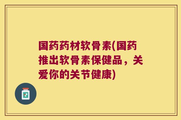 国药药材软骨素(国药推出软骨素保健品,关爱你的关节健康)