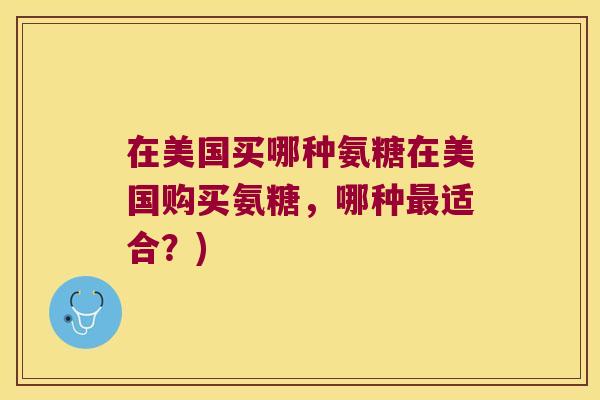 在美国买哪种氨糖在美国购买氨糖,哪种最适合?)