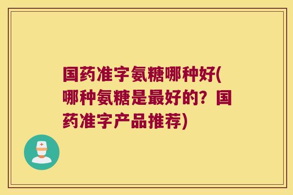 国药准字氨糖哪种好(哪种氨糖是最好的?国药准字产品推荐)